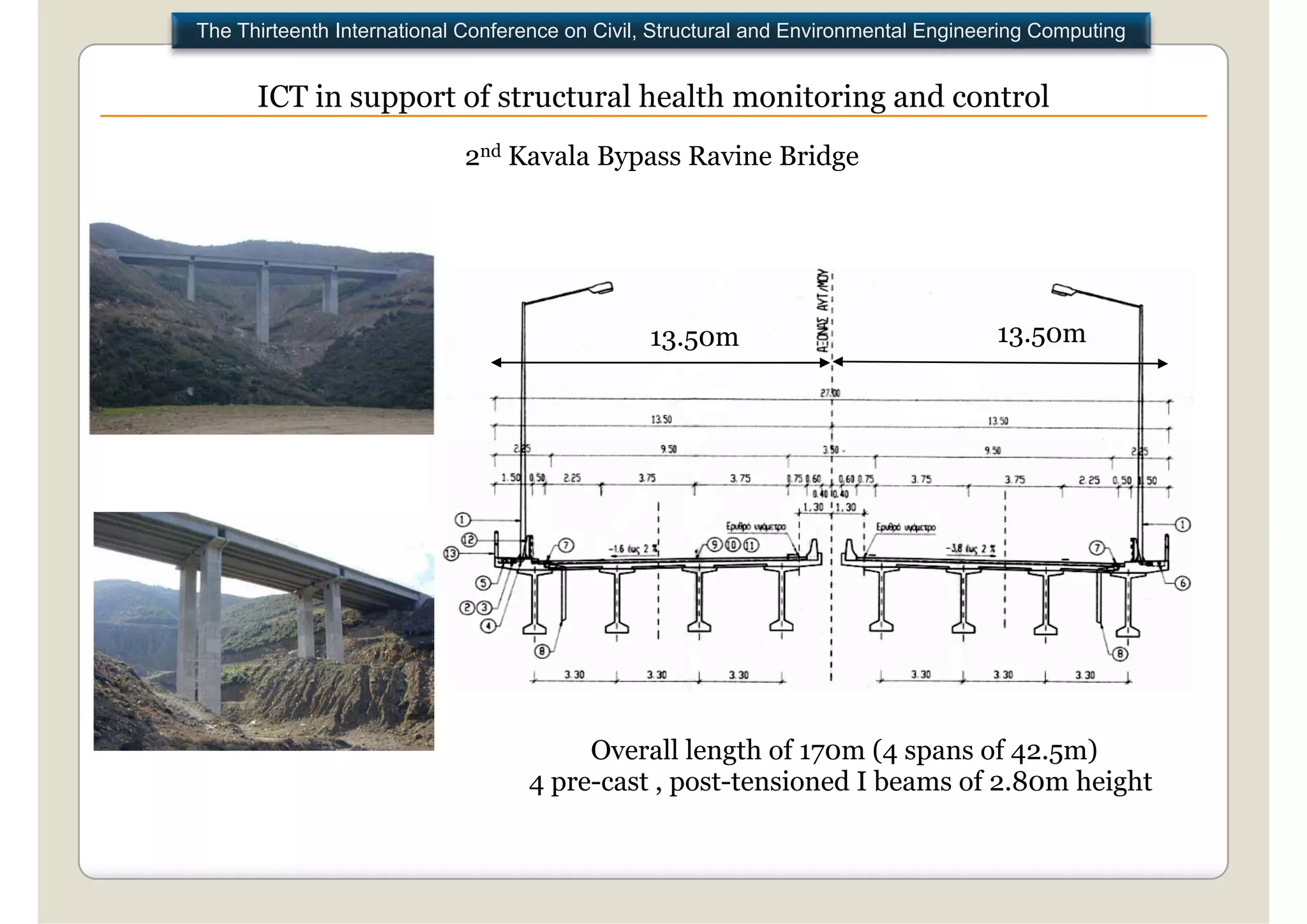 The Thirteenth International Conference on Civil, Structural and Environmental Engineering Computing


      ICT in support of structural health monitoring and control
                            2nd Kavala Bypass Ravine Bridge




                                                13.50m                                13.50m




                                        Overall length of 170m (4 spans of 42.5m)
                                   4 pre-cast , post-tensioned I beams of 2.80m height
 