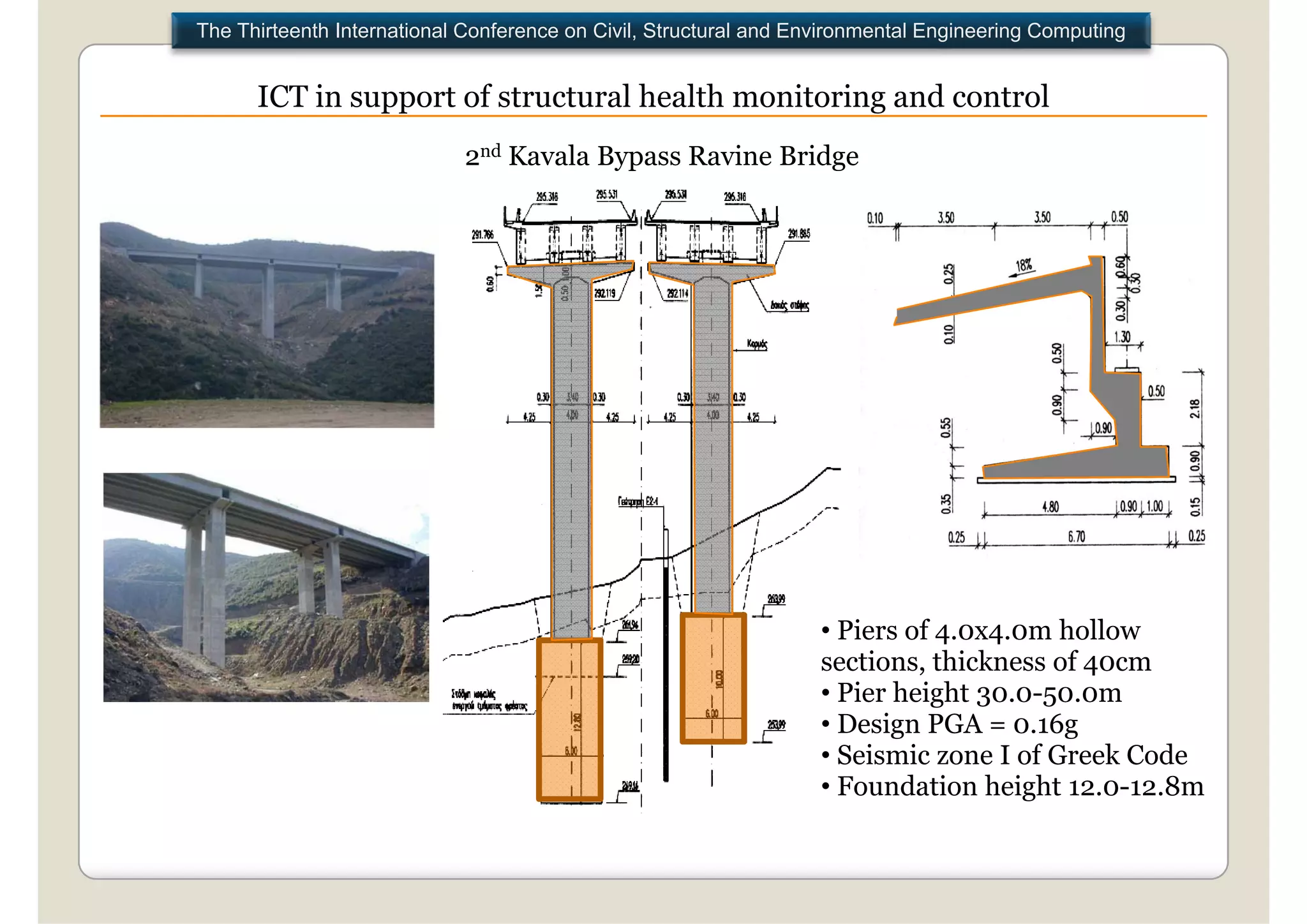 The Thirteenth International Conference on Civil, Structural and Environmental Engineering Computing


      ICT in support of structural health monitoring and control
                            2nd Kavala Bypass Ravine Bridge




                                                                   • Piers of 4.0x4.0m hollow
                                                                   sections, thickness of 40cm
                                                                   • Pier height 30.0-50.0m
                                                                   • D i PGA = 0.16g
                                                                     Design            6
                                                                   • Seismic zone I of Greek Code
                                                                   • Foundation height 12.0-12.8m
 