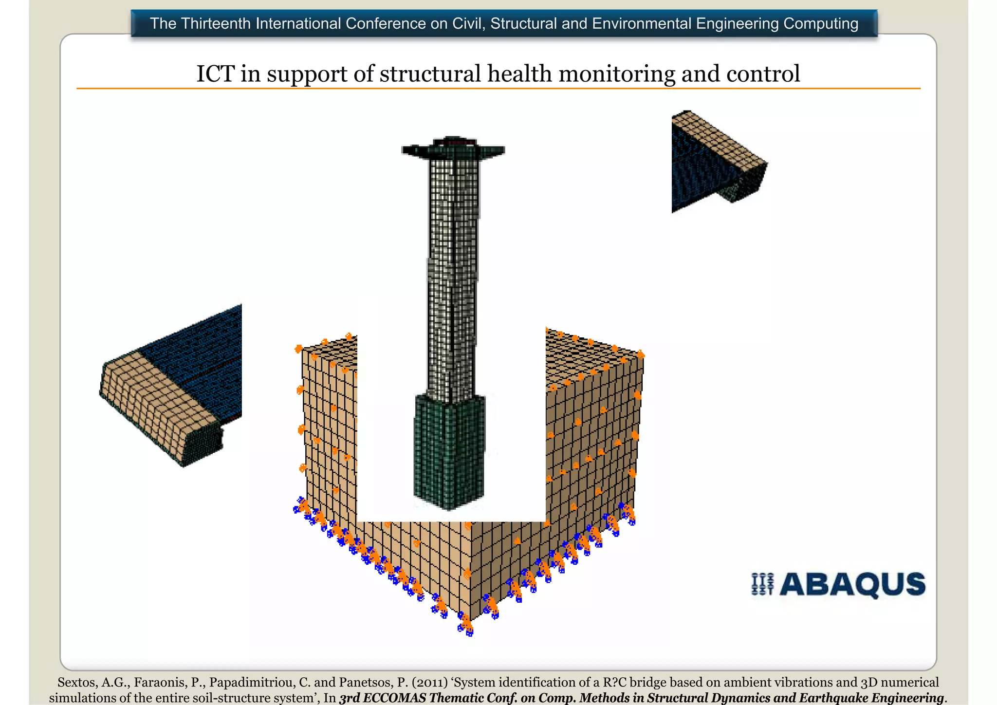 The Thirteenth International Conference on Civil, Structural and Environmental Engineering Computing


                         ICT in support of structural health monitoring and control




                                                                                                   .




  Sextos, A.G., Faraonis, P., Papadimitriou, C. and Panetsos, P. (2011) ‘System identification of a R?C bridge based on ambient vibrations and 3D numerical
simulations of the entire soil-structure system’, In 3rd ECCOMAS Thematic Conf. on Comp. Methods in Structural Dynamics and Earthquake Engineering.
 