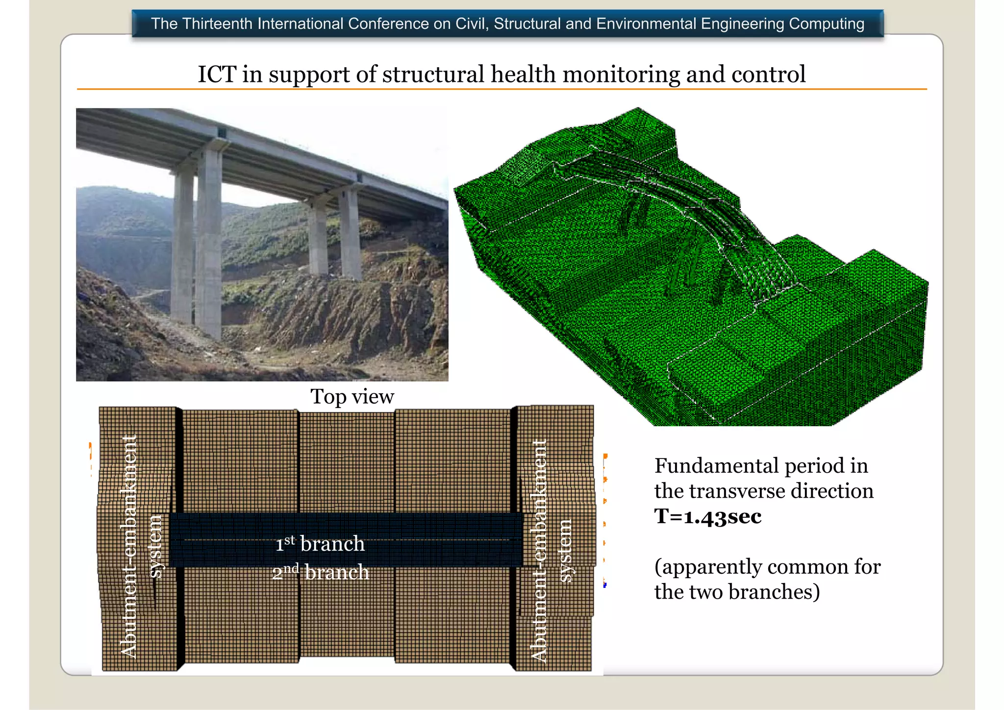 The Thirteenth International Conference on Civil, Structural and Environmental Engineering Computing


                      ICT in support of structural health monitoring and control




                                   Top view
               ment




                                                                                ment
                                                                                           Fundamental pe od in
                                                                                            u da e ta period
         embankm




                                                                   utment-embankm
                                                                                           the transverse direction
                                                                                           T=1.43sec
         stem




                                                                           tem
                             1st branch
                                                                        syst
  utment-e
       sys




                             2nd branch                                                .   (apparently common for
                                                                                           the two branches)
Abu




                                                                 Abu
 