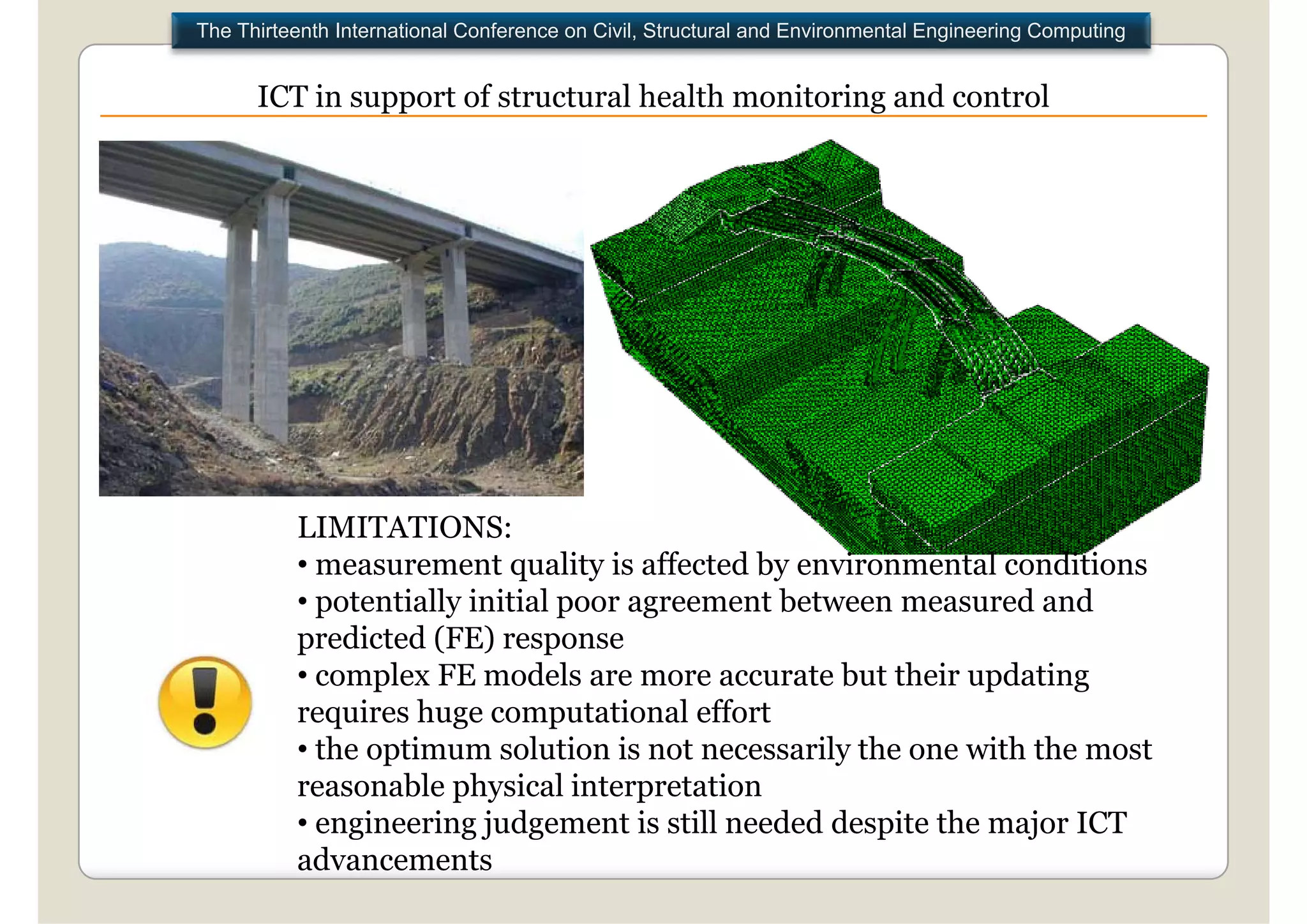 The Thirteenth International Conference on Civil, Structural and Environmental Engineering Computing


      ICT in support of structural health monitoring and control




          LIMITATIONS:
          • measurement quality is affected by environmental conditions
          • potentially initial p
            p         y         poor agreement between measured and
                                      g
          predicted (FE) response
          • complex FE models are more accurate but their updating
          requires huge computational effort
          • the optimum solution is not necessarily the one with the most
          reasonable physical interpretation
          • engineering judgement is still needed despite the major ICT
          advancements
 