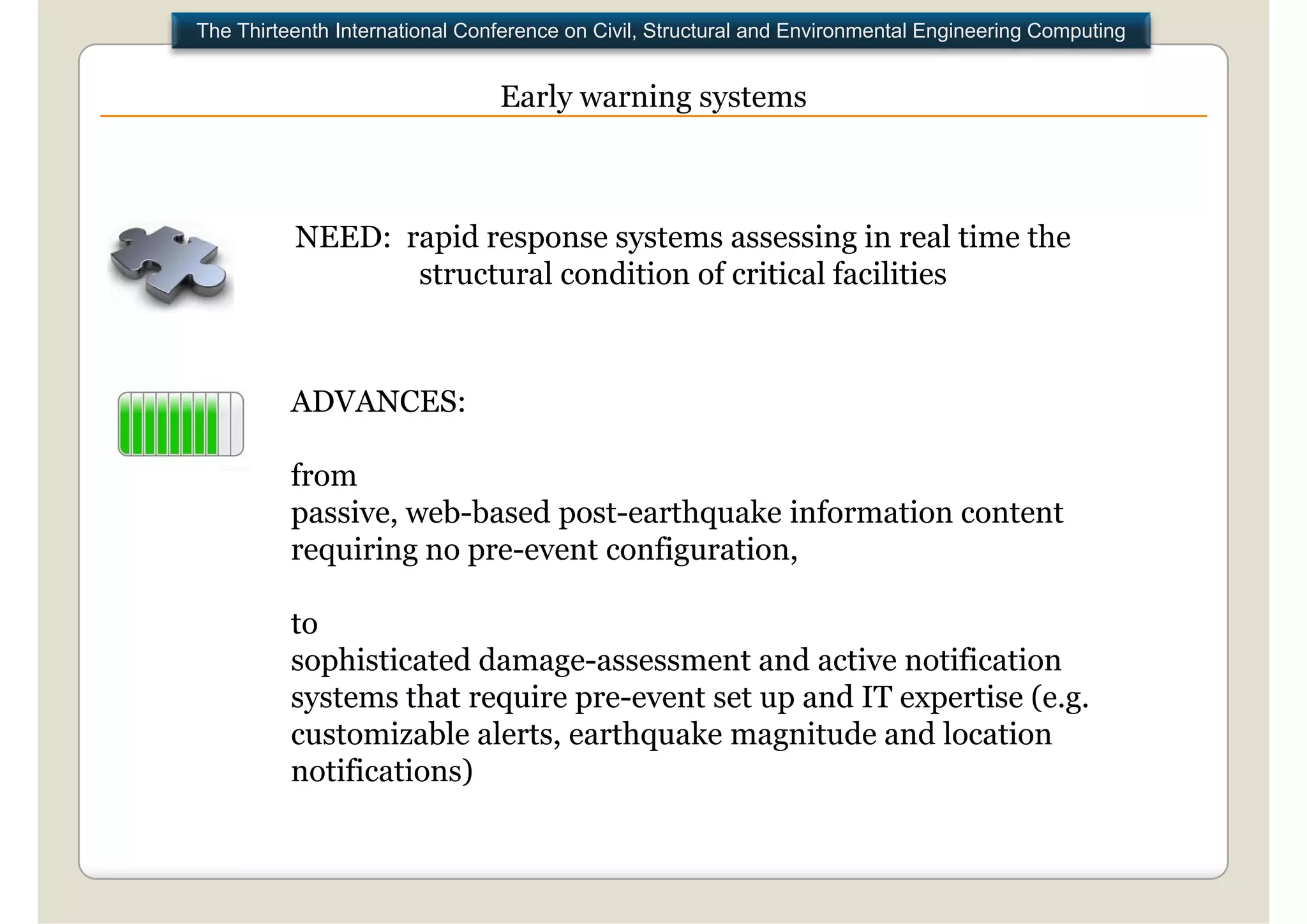 The Thirteenth International Conference on Civil, Structural and Environmental Engineering Computing


                                Early warning systems



          NEED: rapid response systems assessing in real time the
                 structural condition of critical facilities



          ADVANCES:

          from
          passive, web-based post-earthquake
          passive web based post earthquake information content
          requiring no pre-event configuration,

          to
          sophisticated damage-assessment and active notification
          systems that require pre-event set up and IT expertise (e.g.
          customizable alerts, earthquake magnitude and location
          notifications)
 