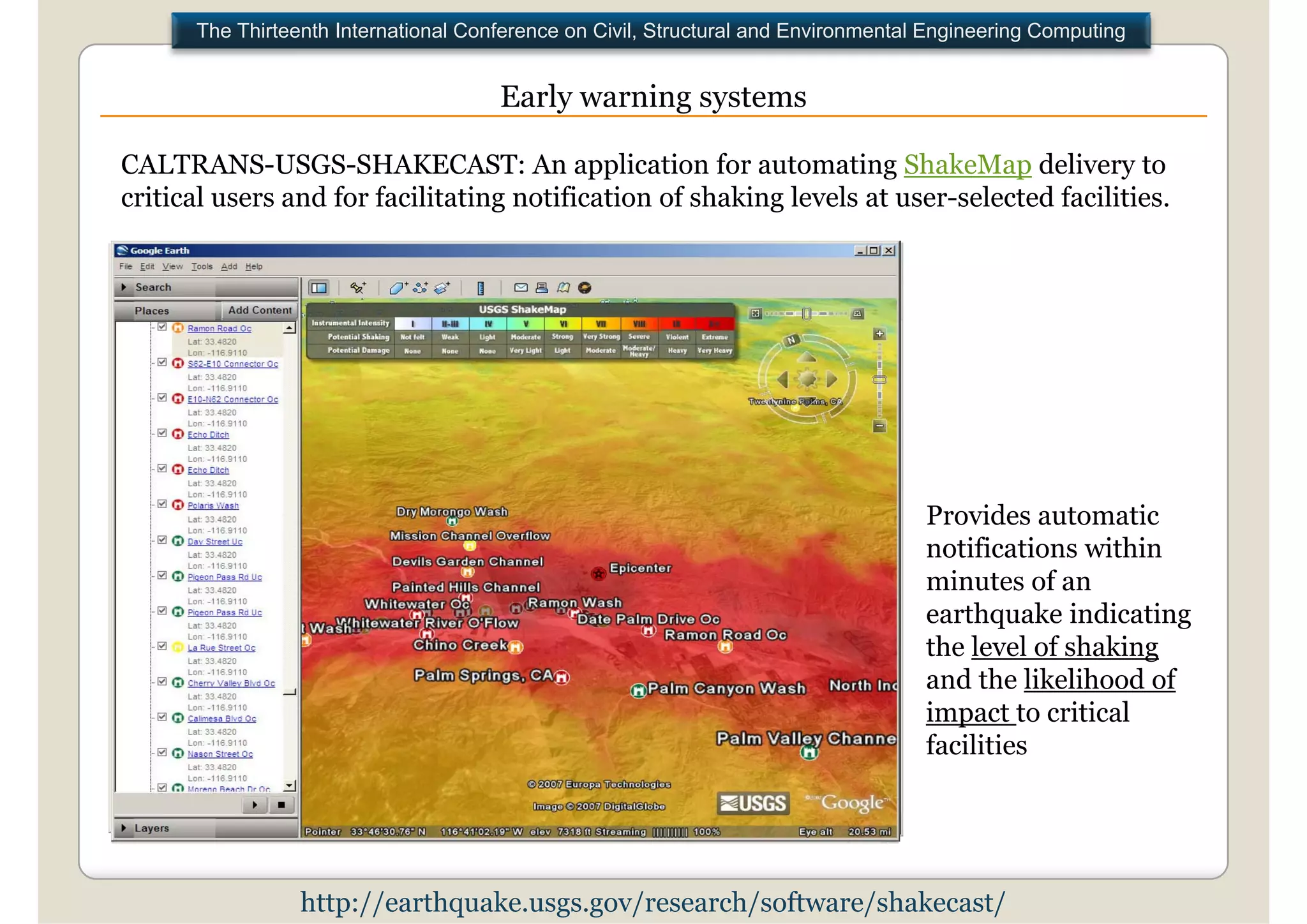 The Thirteenth International Conference on Civil, Structural and Environmental Engineering Computing


                                      Early warning systems

CALTRANS-USGS-SHAKECAST: An application for automating ShakeMap delivery to
critical users and for facilitating notification of shaking levels at user-selected facilities.
                                                                      user selected




                                                                                    Provides automatic
                                                                                    notifications within
                                                                                    minutes of an
                                                                                    earthquake indicating
                                                                                    the level of shaking
                                                                                    and the likelihood of
                                                                                    impact to critical
                                                                                    facilities




                 http://earthquake.usgs.gov/research/software/shakecast/
 