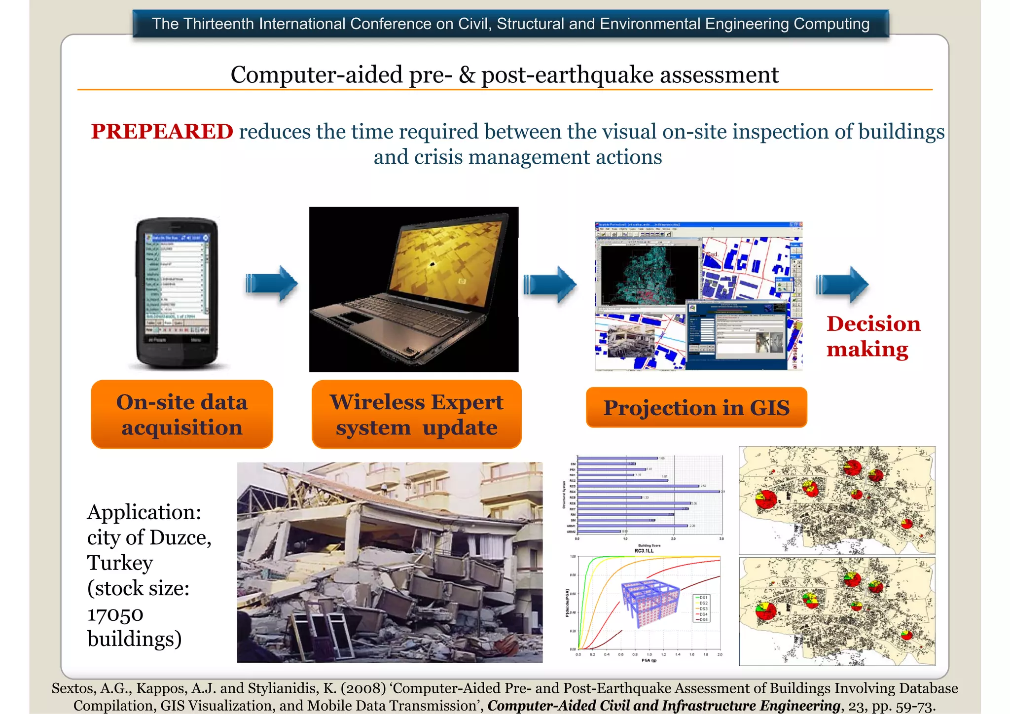 The Thirteenth International Conference on Civil, Structural and Environmental Engineering Computing


                           Computer aided pre & post earthquake assessment
                           Computer-aided pre- post-earthquake

     PREPEARED reduces the time required between the visual on-site inspection of buildings
                             and crisis management actions




                                                                                                                     Decision
                                                                                                                     D i i
                                                                                                                     making

         On-site d t
         O   it data                      Wireless E
                                          Wi l     Expert
                                                        t                          Projection in GIS
         acquisition                      system update


     Application:
     city of Duzce,
     Turkey
         k
     (stock size:
     17050
     buildings)
     b ildi    )

Sextos, A.G., Kappos, A.J. and Stylianidis, K. (2008) ‘Computer-Aided Pre- and Post-Earthquake Assessment of Buildings Involving Database
   Compilation, GIS Visualization, and Mobile Data Transmission’, Computer-Aided Civil and Infrastructure Engineering, 23, pp. 59-73.
 