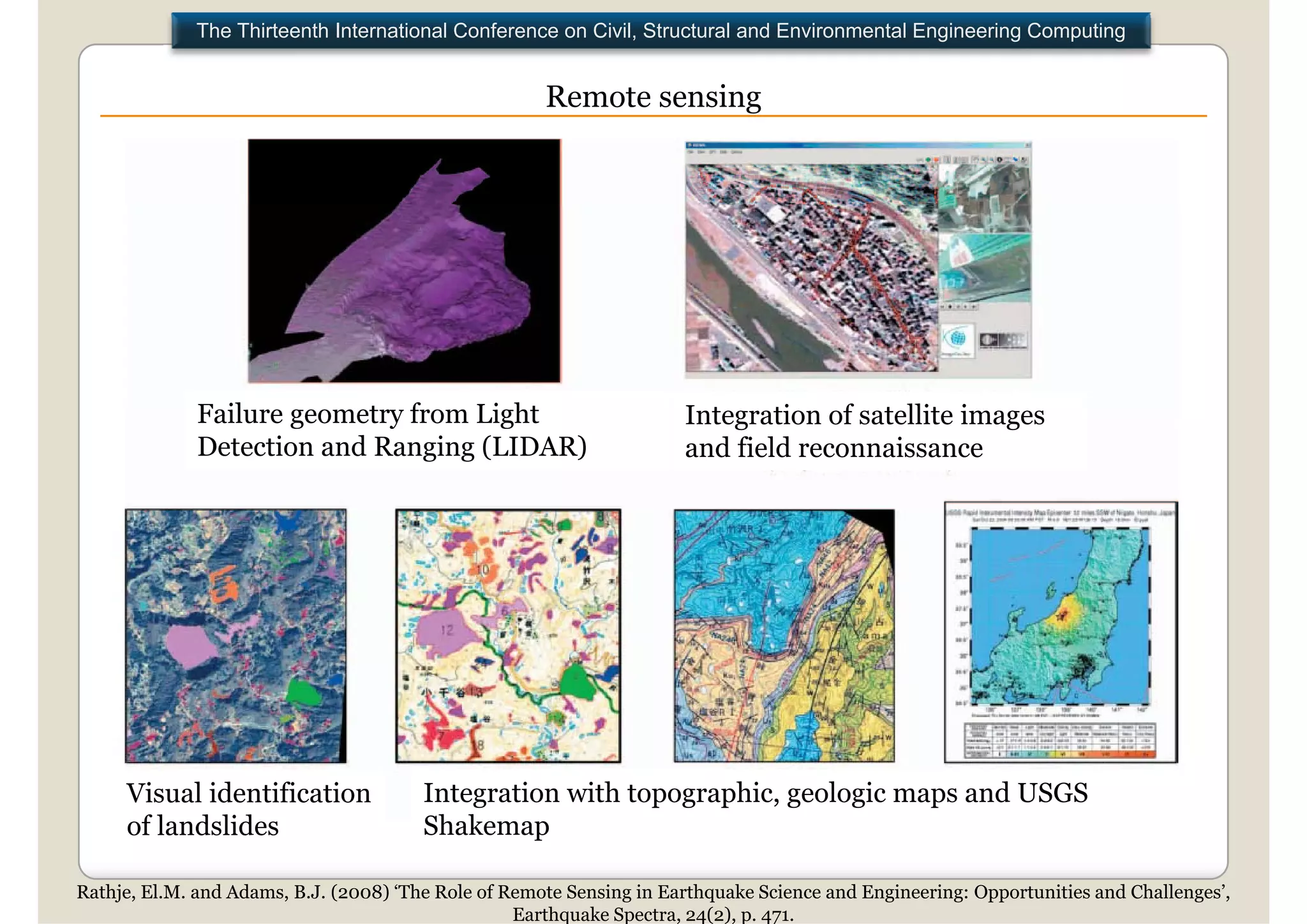 The Thirteenth International Conference on Civil, Structural and Environmental Engineering Computing


                                                      Remote sensing

                         ADVANCES: optical satellite imagery, synthetic aperture radar
                         (SAR),
                         (SAR) and light detection and ranging (LIDAR)
                         for rapid estimate of the effects of earthquakes




              Failure geometry from Light                             Integration of satellite i
                                                                      I t     ti    f t llit images
              Detection and Ranging (LIDAR)                           and field reconnaissance




     Visual identification              Integration with topographic, geologic maps and USGS
     of l d lid
      f landslides                      Shakemap
                                        Sh k

Rathje, El.M. and Adams, B.J. (2008) ‘The Role of Remote Sensing in Earthquake Science and Engineering: Opportunities and Challenges’,
                                                   Earthquake Spectra, 24(2), p. 471.
 