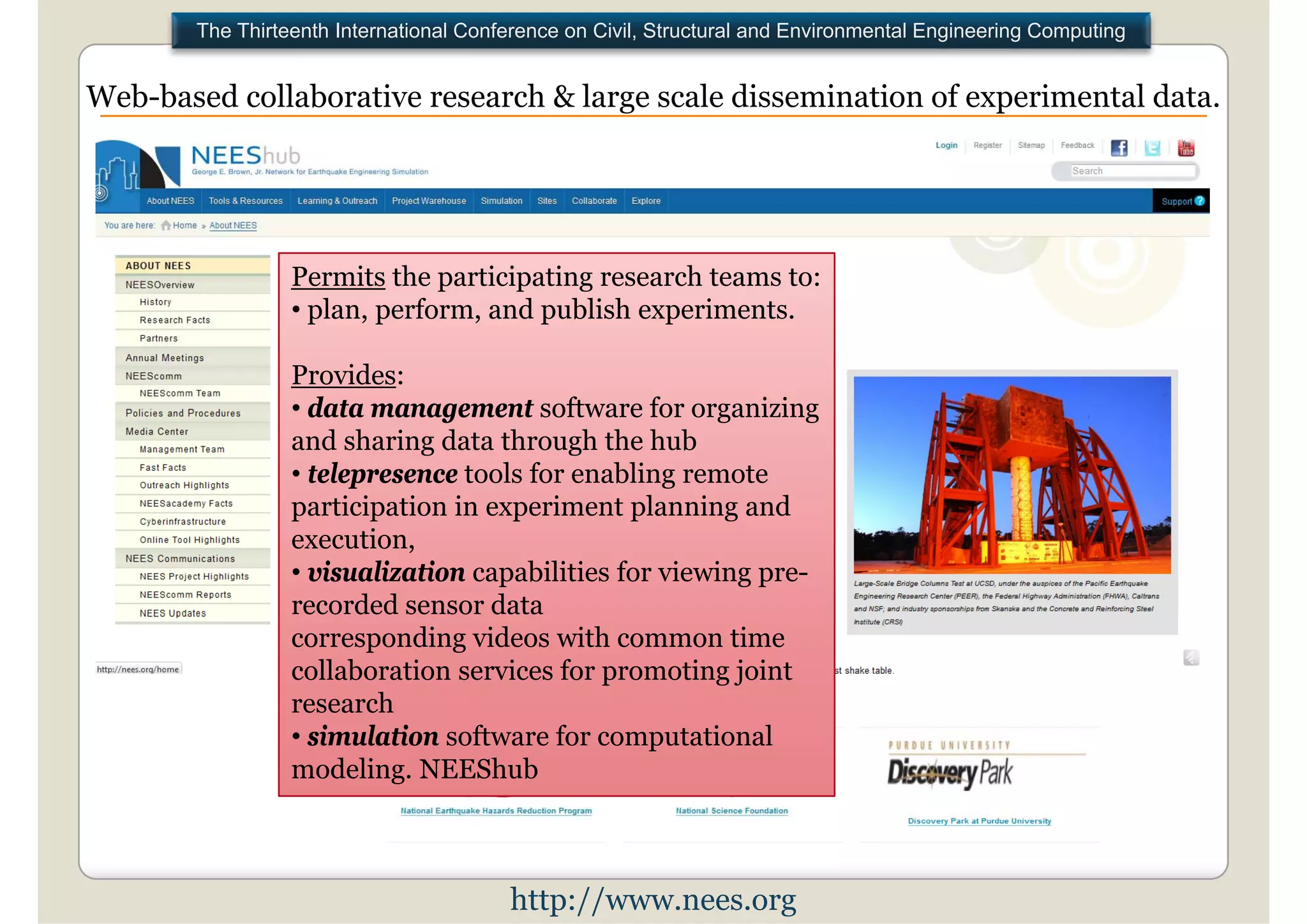 The Thirteenth International Conference on Civil, Structural and Environmental Engineering Computing


Web based collaborative research & large scale dissemination of experimental data
Web-based                                                                    data.




                 Permits the participating research teams to:
                 • plan perform and publish experiments
                   plan, perform,             experiments.

                 Provides:
                 • data management software for organizing
                 and sharing data through the hub
                 • telepresence tools for enabling remote
                 participation in experiment planning and
                 execution,
                 • visualization capabilities for viewing pre-
                 recorded sensor data
                 corresponding videos with common time
                 collaboration services for promoting joint
                 research
                 • simulation software for computational
                 modeling. NEEShub



                                        http://www.nees.org
 