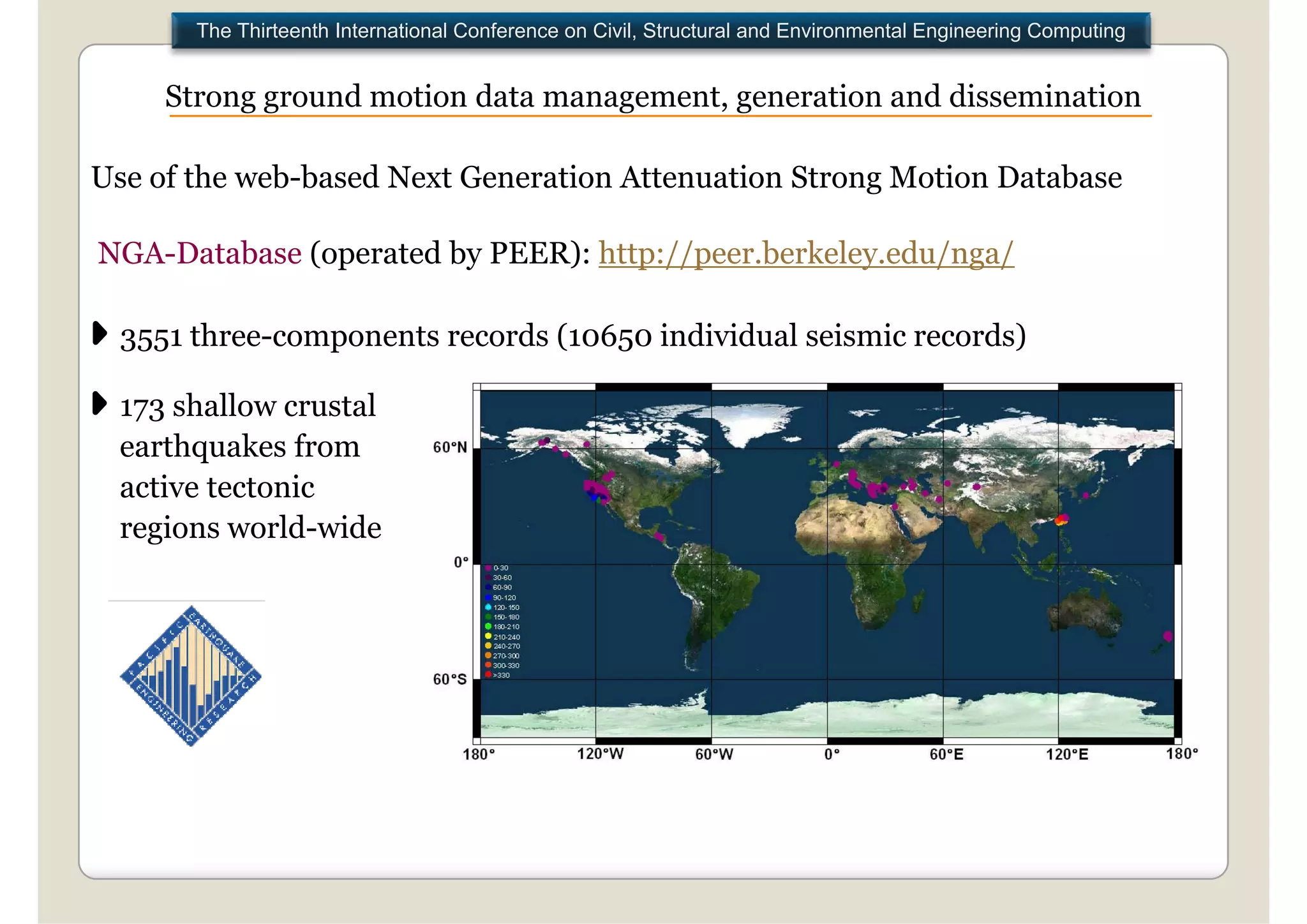 The Thirteenth International Conference on Civil, Structural and Environmental Engineering Computing


     Strong ground motion data management, generation and dissemination
                               management

Use of the web-based Next Generation Attenuation Strong Motion Database

NGA-Database (operated by PEER): http://peer.berkeley.edu/nga/

  3551 three-components records (10650 individual seismic records)

  173 shallow crustal
  earthquakes from
  active tectonic
  regions world-wide
 