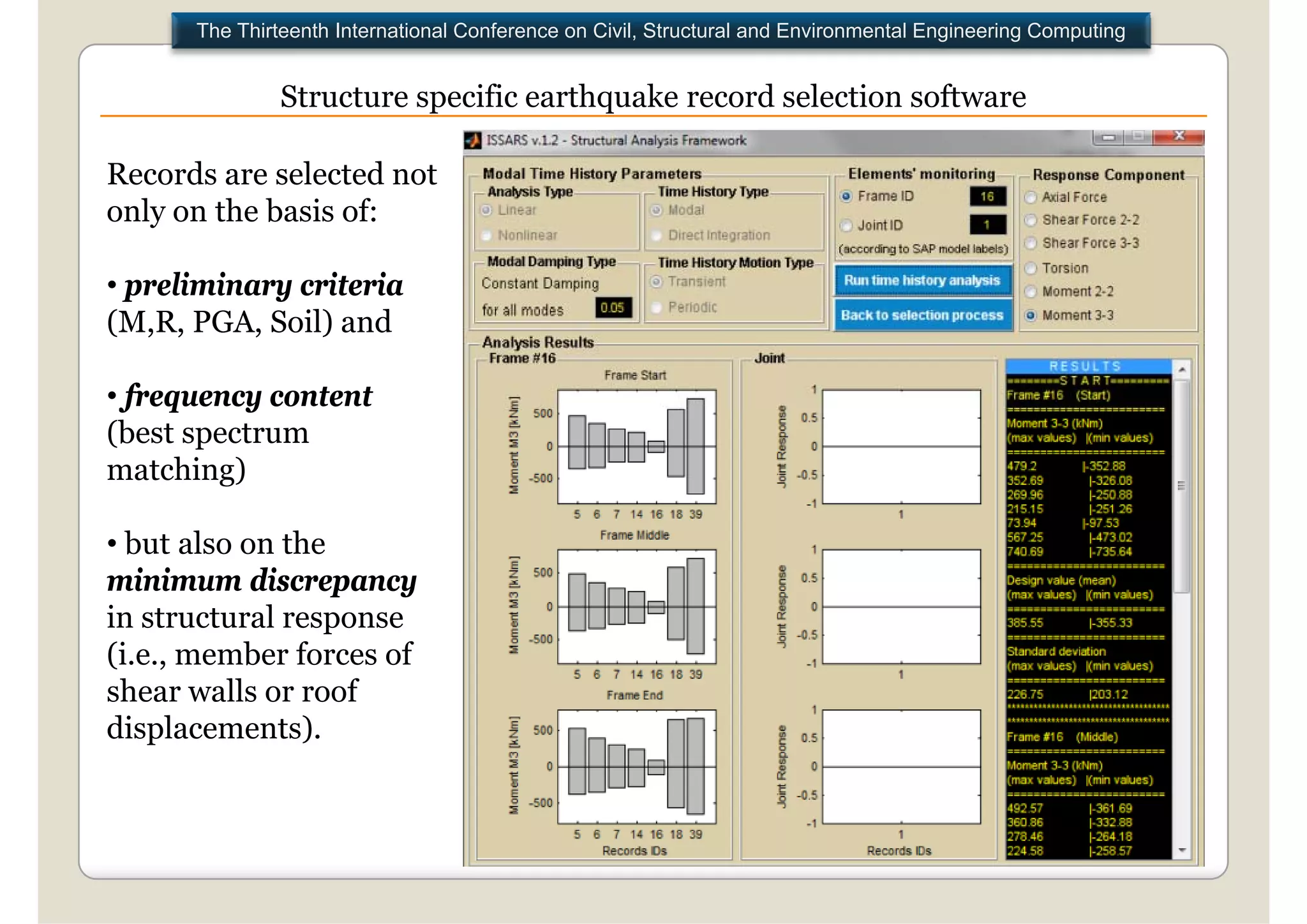 The Thirteenth International Conference on Civil, Structural and Environmental Engineering Computing


               Structure specific earthquake record selection software

Records are selected not
only on th b i of:
  l     the basis f

• preliminary criteria
(M,R, PGA, Soil) and

• frequency content
  f q     y
(best spectrum
matching)

• but also on the
minimum discrepancy
in structural response
(i.e., member forces of
shear walls or roof
displacements).
di l            )
 