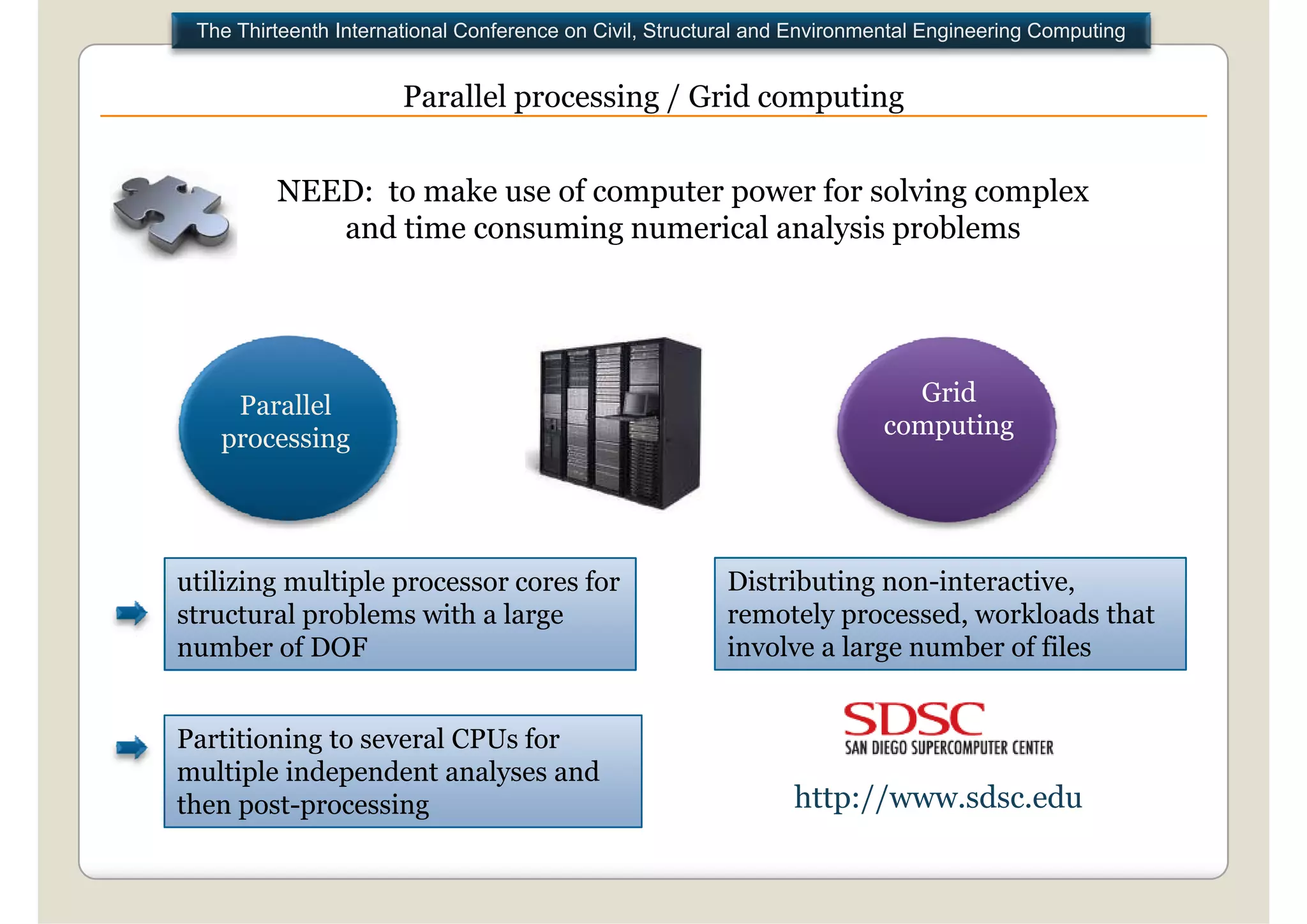 The Thirteenth International Conference on Civil, Structural and Environmental Engineering Computing


                       Parallel processing / Grid computing


         NEED: to make use of computer p
                                 p     power for solving complex
                                                       g    p
            and time consuming numerical analysis problems




    Parallel                                                                Grid
   processing                                                             computing




utilizing multiple processor cores for                    Distributing non-interactive,
structural problems with a large                          remotely processed, workloads that
                                                                    processed
number of DOF                                             involve a large number of files


Partitioning to several CPUs for
multiple independent analyses and
then post-processing                                             http://www.sdsc.edu
 