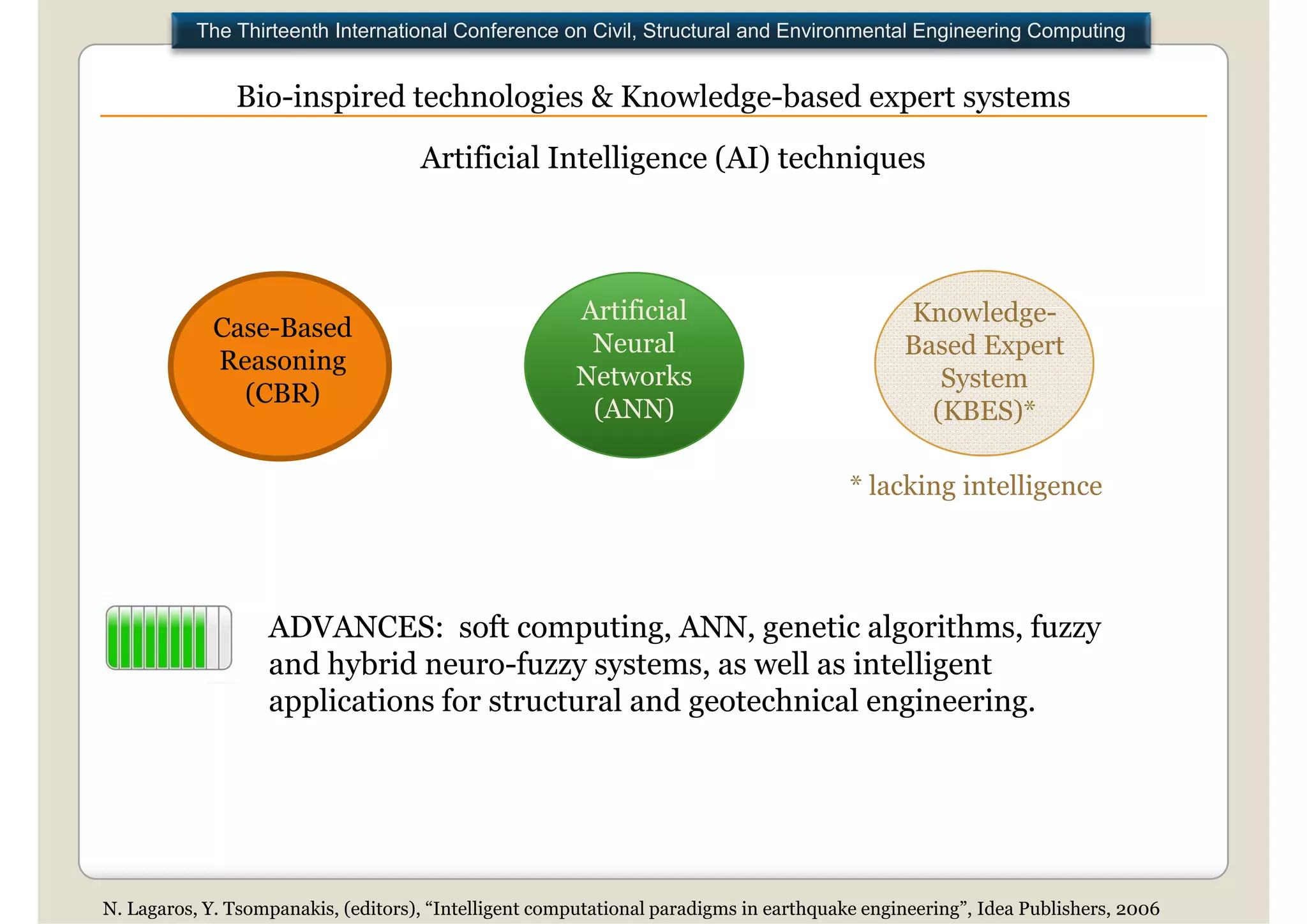 The Thirteenth International Conference on Civil, Structural and Environmental Engineering Computing


               Bio inspired technologies & Knowledge based expert systems
               Bio-inspired                Knowledge-based
                                     Artificial Intelligence (AI) techniques



                                                       Artificial                             Knowledge-
                                                                                              K     l d
             Case-Based
                                                        Neural                                Based Expert
             Reasoning
                                                       Networks                                  System
               (CBR)
                                                        (ANN)                                   (KBES)
                                                                                                (KBES)*

                                                                                        * lacking intelligence




                   ADVANCES: soft computing, ANN, genetic algorithms, f
                                    f         i              i l ih        fuzzy
                   and hybrid neuro-fuzzy systems, as well as intelligent
                   applications for structural and geotechnical engineering.




N. Lagaros, Y. Tsompanakis, (editors), “Intelligent computational paradigms in earthquake engineering”, Idea Publishers, 2006
 