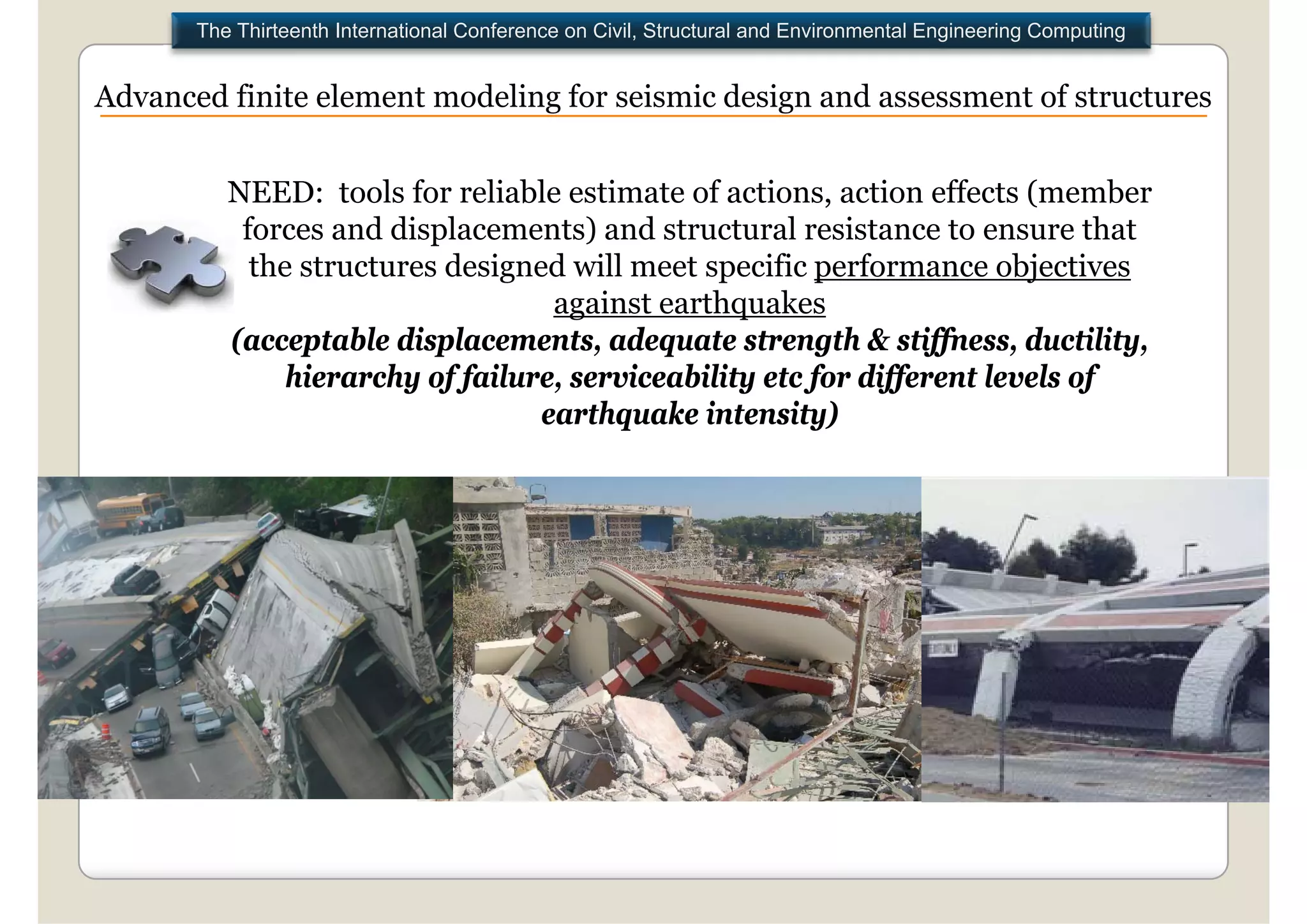 The Thirteenth International Conference on Civil, Structural and Environmental Engineering Computing


Advanced finite element modeling for seismic design and assessment of structures


          NEED: tools for reliable estimate of actions, action effects (member
                                                         ,               (
           forces and displacements) and structural resistance to ensure that
            the structures designed will meet specific performance objectives
                                   against earthquakes
          (acceptable displacements, adequate strength & stiffness, ductility,
               hierarchy of failure, serviceability etc for different levels of
                                  earthquake intensity)
 