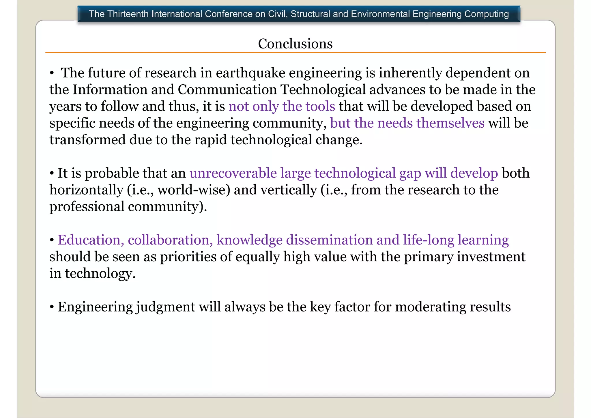 The Thirteenth International Conference on Civil, Structural and Environmental Engineering Computing


                                              Conclusions

• The future of research in earthquake engineering is inherently dependent on
the Information and Communication Technological advances to be made in the
years to follow and thus, it is not only the tools that will be developed based on
specific needs of the engineering community, but the needs themselves will be
transformed due to the rapid technological change
                                               change.

• It is probable that an unrecoverable large technological gap will develop both
horizontally (i
h i        ll (i.e., world-wise) and vertically (i
                        ld i ) d         i ll (i.e., f
                                                     from the research to the
                                                           h         h     h
professional community).

• Education, collaboration, knowledge dissemination and life-long learning
should be seen as priorities of equally high value with the primary investment
           gy
in technology.

• Engineering judgment will always be the key factor for moderating results
 