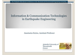 The Thirteenth International Conference on Civil, Structural and Environmental Engineering Computing




Information & Communication Technologies
        in E th
        i Earthquake E i
                  k Engineering
                             i



                      Anastasios Sextos, Assistant Professor




                                                         Aristotle University of
                                                         Thessaloniki
                                                         Greece
 