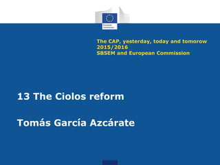 The CAP, yesterday, today and tomorow
2015/2016
SBSEM and European Commission
13 The Ciolos reform
Tomás García Azcárate
 