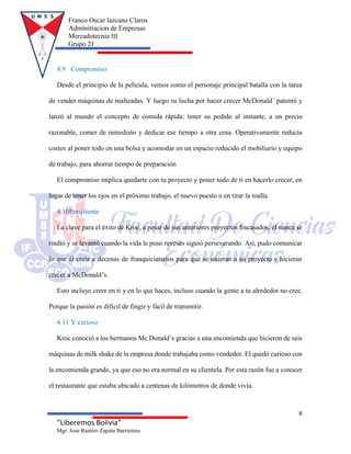 Franco Oscar lazcano Claros
Adminitracion de Empresas
Mercadotecnia III
Grupo 21
8
“Liberemos Bolivia”
Mgr. Jose Ramiro Zapata Barrientos
4.9 Compromiso
Desde el principio de la película, vemos como el personaje principal batalla con la tarea
de vender máquinas de malteadas. Y luego su lucha por hacer crecer McDonald´ patentó y
lanzó al mundo el concepto de comida rápida: tener su pedido al instante, a un precio
razonable, comer de inmediato y dedicar ese tiempo a otra cosa. Operativamente reducía
costos al poner todo en una bolsa y acomodar en un espacio reducido el mobiliario y equipo
de trabajo, para ahorrar tiempo de preparación
El compromiso implica quedarte con tu proyecto y poner todo de ti en hacerlo crecer, en
lugar de tener los ojos en el próximo trabajo, el nuevo puesto o en tirar la toalla.
4.10Persistente
La clave para el éxito de Kroc, a pesar de sus anteriores proyectos fracasados, él nunca se
rindió y se levantó cuando la vida le puso reveses siguió perseverando. Así, pudo comunicar
lo que él creía a decenas de franquiciatarios para que se unieran a su proyecto e hicieran
crecer a McDonald’s.
Esto incluye creer en ti y en lo que haces, incluso cuando la gente a tu alrededor no cree.
Porque la pasión es difícil de fingir y fácil de transmitir.
4.11 Y curioso
Kroc conoció a los hermanos Mc Donald’s gracias a una encomienda que hicieron de seis
máquinas de milk shake de la empresa donde trabajaba como vendedor. El quedó curioso con
la encomienda grande, ya que eso no era normal en su clientela. Por esta razón fue a conocer
el restaurante que estaba ubicado a centenas de kilómetros de donde vivía.
 