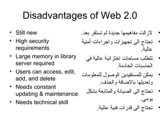 Disadvantages of Web 2.0
• Still new
• High security
requirements
• Large memory in library
server required
• Users can access, edit,
add, and delete
• Needs constant
updating & maintenance
• Needs technical skill
•.‫بعد‬ ‫تستقر‬ ‫لم‬ ‫تجديدة‬ ‫مفاهيمها‬ ‫لازالت‬
•‫أمنية‬ ‫واتجراءات‬ ‫تجهيزات‬ ‫الى‬ ‫تحتاج‬
.‫عالية‬
•‫في‬ ‫عالية‬ ‫اختزانية‬ ‫مساحات‬ ‫تتطلب‬
.‫الخادمة‬ ‫الحاسبات‬
•‫للمعلومات‬ ‫الوصو ل‬ ‫للمستفيدين‬ ‫يمكن‬
.‫والحذف‬ ‫بالاضافة‬ ‫وتعديلها‬
•‫بشكل‬ ‫والمتابعة‬ ‫الصيانة‬ ‫الى‬ ‫تحتاج‬
.‫يومي‬
•.‫عالية‬ ‫فنية‬ ‫قدرات‬ ‫الى‬ ‫تحتاج‬
 