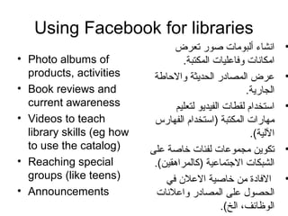Using Facebook for libraries
• Photo albums of
products, activities
• Book reviews and
current awareness
• Videos to teach
library skills (eg how
to use the catalog)
• Reaching special
groups (like teens)
• Announcements
•‫تعرض‬ ‫صور‬ ‫ألبومات‬ ‫انشاء‬
.‫المكتبة‬ ‫وفاعليات‬ ‫امكانات‬
•‫والحارطة‬ ‫الحديثة‬ ‫المصادر‬ ‫عرض‬
.‫الجارية‬
•‫لتعليم‬ ‫الفيديو‬ ‫لقطات‬ ‫استخدام‬
‫الفهارس‬ ‫)استخدام‬ ‫المكتبة‬ ‫مهارات‬
.(‫اللية‬
•‫على‬ ‫خاصة‬ ‫لفئات‬ ‫مجموعات‬ ‫تكوين‬
.(‫)كالمراهقين‬ ‫التجتماعية‬ ‫الشبكات‬
•‫في‬ ‫العل ن‬ ‫خاصية‬ ‫من‬ ‫الفادة‬
‫واعلنات‬ ‫المصادر‬ ‫على‬ ‫الحصو ل‬
.(‫الخ‬ ،‫الوظائف‬
 