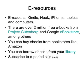E-resources
• E-readers: Kindle, Nook, iPhones, tablets
and computers.
• There are over 2 million free e-books from
Project Gutenberg and Google eBookstore,
among others
• You can buy ebooks from bookstores like
Amazon
• You can borrow ebooks from your library
• Subscribe to e-periodicals (next)
 