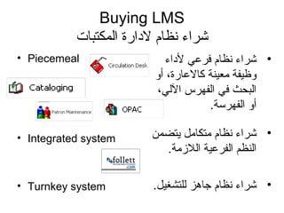 Buying LMS
‫المكتبات‬ ‫لدارة‬ ‫نظام‬ ‫شراء‬
• Piecemeal
• Integrated system
• Turnkey system
•‫لداء‬ ‫فرمعي‬ ‫نظام‬ ‫شراء‬
‫أو‬ ،‫كالمعارة‬ ‫معينة‬ ‫وظيفة‬
،‫اللي‬ ‫الفهرس‬ ‫في‬ ‫البحث‬
.‫الفهرسة‬ ‫أو‬
•‫يتضمن‬ ‫متكامل‬ ‫نظام‬ ‫شراء‬
.‫اللزمة‬ ‫الفرمعية‬ ‫النظم‬
•.‫للتشغيل‬ ‫جاهز‬ ‫نظام‬ ‫شراء‬
 