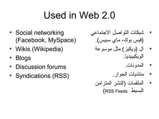 Used in Web 2.0
• Social networking
(Facebook, MySpace)
• Wikis (Wikipedia)
• Blogs
• Discussion forums
• Syndications (RSS)
•‫التجتماعي‬ ‫التواصل‬ ‫شبكات‬
.(‫سبيس‬ ‫ماي‬ ،‫بوك‬ ‫)فيس‬
•‫موسوعة‬ ‫مثل‬ (‫)ويكيز‬ ‫ا ل‬
.‫الويكيبيديا‬
•.‫المدونات‬
•.‫الحوار‬ ‫منتديات‬
•‫المتزامن‬ ‫)النشر‬ ‫الملقمات‬
‫البسيط‬RSS Feeds(
 