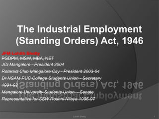 The Industrial Employment
(Standing Orders) Act, 1946
JFM Lohith Shetty
PGDPM, MSW, MBA, NET
JCI Mangalore - President 2004
Rotaract Club Mangalore City - President 2003-04
Dr NSAM PUC College Students Union - Secretary
1991-92
Mangalore University Students Union - Senate
Representative for SSW Roshni Nilaya 1996-97
1Lohith Shetty
 