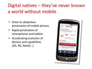 Digital natives – they’ve never known
a world without mobile
 Close to ubiquitous
penetration of mobile phones
 Rapid penetration of
smartphones and tablets
 Accelerating evolution of
devices and capabilities
(3G, 4G, NextG…)

 