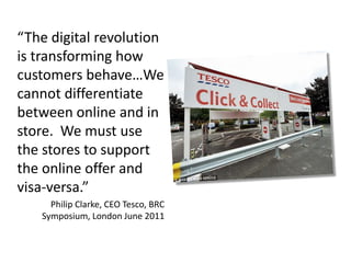 “The digital revolution
is transforming how
customers behave…We
cannot differentiate
between online and in
store. We must use
the stores to support
the online offer and
visa-versa.”
Philip Clarke, CEO Tesco, BRC
Symposium, London June 2011

 