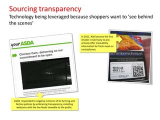 Sourcing transparency
Technology being leveraged because shoppers want to ‘see behind
the scenes’
In 2011, Aldi became the first
retailer in Germany to proactively offer traceability
information for fresh meat on
smartphones.

ASDA responded to negative criticism of its farming and
factory policies by embracing transparency, installing
webcams with the live feeds viewable to the public.

 