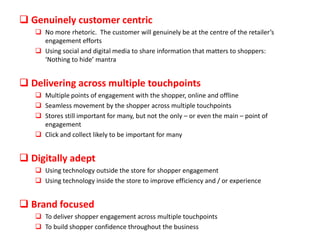  Genuinely customer centric
 No more rhetoric. The customer will genuinely be at the centre of the retailer’s
engagement efforts
 Using social and digital media to share information that matters to shoppers:
‘Nothing to hide’ mantra

 Delivering across multiple touchpoints
 Multiple points of engagement with the shopper, online and offline
 Seamless movement by the shopper across multiple touchpoints
 Stores still important for many, but not the only – or even the main – point of
engagement
 Click and collect likely to be important for many

 Digitally adept
 Using technology outside the store for shopper engagement
 Using technology inside the store to improve efficiency and / or experience

 Brand focused
 To deliver shopper engagement across multiple touchpoints
 To build shopper confidence throughout the business

 