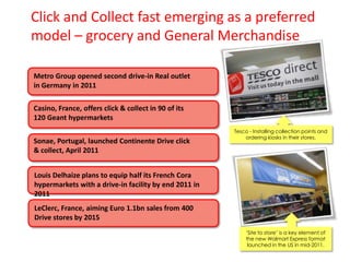 Click and Collect fast emerging as a preferred
model – grocery and General Merchandise
Metro Group opened second drive-in Real outlet
in Germany in 2011
Casino, France, offers click & collect in 90 of its
120 Geant hypermarkets
Sonae, Portugal, launched Continente Drive click
& collect, April 2011

Tesco - Installing collection points and
ordering kiosks in their stores.

Louis Delhaize plans to equip half its French Cora
hypermarkets with a drive-in facility by end 2011 in
2011
LeClerc, France, aiming Euro 1.1bn sales from 400
Drive stores by 2015
„Site to store‟ is a key element of
the new Walmart Express format
launched in the US in mid-2011.

 