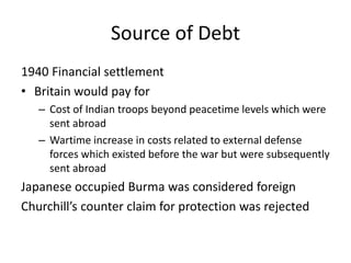 Source of Debt
1940 Financial settlement
• Britain would pay for
– Cost of Indian troops beyond peacetime levels which were
sent abroad
– Wartime increase in costs related to external defense
forces which existed before the war but were subsequently
sent abroad
Japanese occupied Burma was considered foreign
Churchill’s counter claim for protection was rejected
 