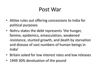 Post War
• Attlee rules out offering concessions to India for
political purposes
• Nehru states the debt represents ‘the hunger,
famine, epidemics, emasculation, weakened
resistance, stunted growth, and death by starvation
and disease of vast numbers of human beings in
India’
• Britain asked for low interest rates and low releases
• 1949 30% devaluation of the pound
 