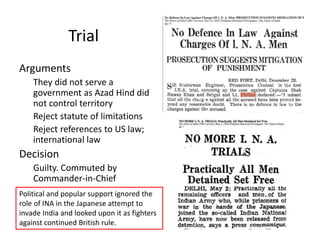 Trial
Arguments
They did not serve a
government as Azad Hind did
not control territory
Reject statute of limitations
Reject references to US law;
international law
Decision
Guilty. Commuted by
Commander-in-Chief
Political and popular support ignored the
role of INA in the Japanese attempt to
invade India and looked upon it as fighters
against continued British rule.
 