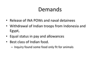Demands
• Release of INA POWs and naval detainees
• Withdrawal of Indian troops from Indonesia and
Egypt,
• Equal status in pay and allowances
• Best class of Indian food.
– Inquiry found some food only fit for animals
 