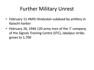 Further Military Unrest
• February 11 HMIS Hindustan subdued by artillery in
Karachi harbor
• February 26, 1946 120 army men of the ‘J’ company
of the Signals Training Centre (STC), Jabalpur strike;
grows to 1,700
 