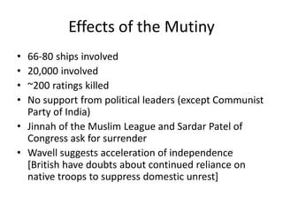 Effects of the Mutiny
• 66-80 ships involved
• 20,000 involved
• ~200 ratings killed
• No support from political leaders (except Communist
Party of India)
• Jinnah of the Muslim League and Sardar Patel of
Congress ask for surrender
• Wavell suggests acceleration of independence
[British have doubts about continued reliance on
native troops to suppress domestic unrest]
 