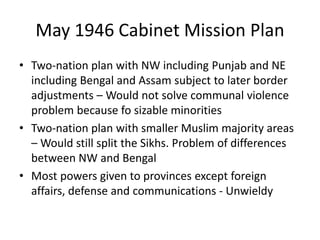May 1946 Cabinet Mission Plan
• Two-nation plan with NW including Punjab and NE
including Bengal and Assam subject to later border
adjustments – Would not solve communal violence
problem because fo sizable minorities
• Two-nation plan with smaller Muslim majority areas
– Would still split the Sikhs. Problem of differences
between NW and Bengal
• Most powers given to provinces except foreign
affairs, defense and communications - Unwieldy
 
