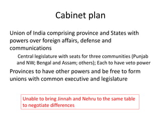 Cabinet plan
Union of India comprising province and States with
powers over foreign affairs, defense and
communications
Central legislature with seats for three communities (Punjab
and NW; Bengal and Assam; others); Each to have veto power
Provinces to have other powers and be free to form
unions with common executive and legislature
Unable to bring Jinnah and Nehru to the same table
to negotiate differences
 