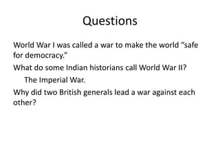 Questions
World War I was called a war to make the world “safe
for democracy.”
What do some Indian historians call World War II?
The Imperial War.
Why did two British generals lead a war against each
other?
 