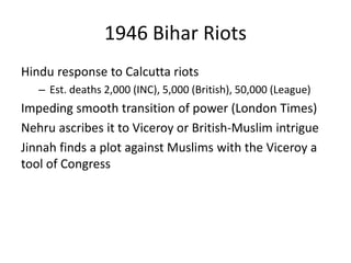 1946 Bihar Riots
Hindu response to Calcutta riots
– Est. deaths 2,000 (INC), 5,000 (British), 50,000 (League)
Impeding smooth transition of power (London Times)
Nehru ascribes it to Viceroy or British-Muslim intrigue
Jinnah finds a plot against Muslims with the Viceroy a
tool of Congress
 