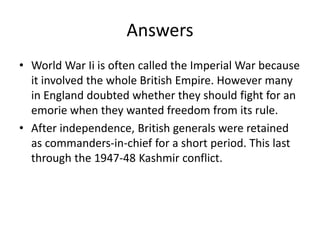 Answers
• World War Ii is often called the Imperial War because
it involved the whole British Empire. However many
in England doubted whether they should fight for an
emorie when they wanted freedom from its rule.
• After independence, British generals were retained
as commanders-in-chief for a short period. This last
through the 1947-48 Kashmir conflict.
 