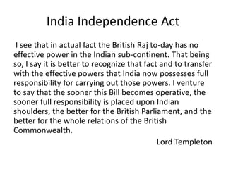 India Independence Act
I see that in actual fact the British Raj to-day has no
effective power in the Indian sub-continent. That being
so, I say it is better to recognize that fact and to transfer
with the effective powers that India now possesses full
responsibility for carrying out those powers. I venture
to say that the sooner this Bill becomes operative, the
sooner full responsibility is placed upon Indian
shoulders, the better for the British Parliament, and the
better for the whole relations of the British
Commonwealth.
Lord Templeton
 