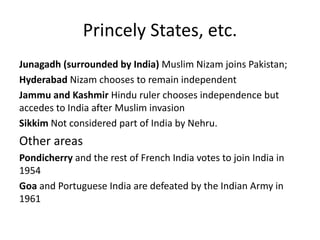 Princely States, etc.
Junagadh (surrounded by India) Muslim Nizam joins Pakistan;
Hyderabad Nizam chooses to remain independent
Jammu and Kashmir Hindu ruler chooses independence but
accedes to India after Muslim invasion
Sikkim Not considered part of India by Nehru.
Other areas
Pondicherry and the rest of French India votes to join India in
1954
Goa and Portuguese India are defeated by the Indian Army in
1961
 