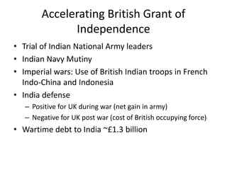 Accelerating British Grant of
Independence
• Trial of Indian National Army leaders
• Indian Navy Mutiny
• Imperial wars: Use of British Indian troops in French
Indo-China and Indonesia
• India defense
– Positive for UK during war (net gain in army)
– Negative for UK post war (cost of British occupying force)
• Wartime debt to India ~£1.3 billion
 