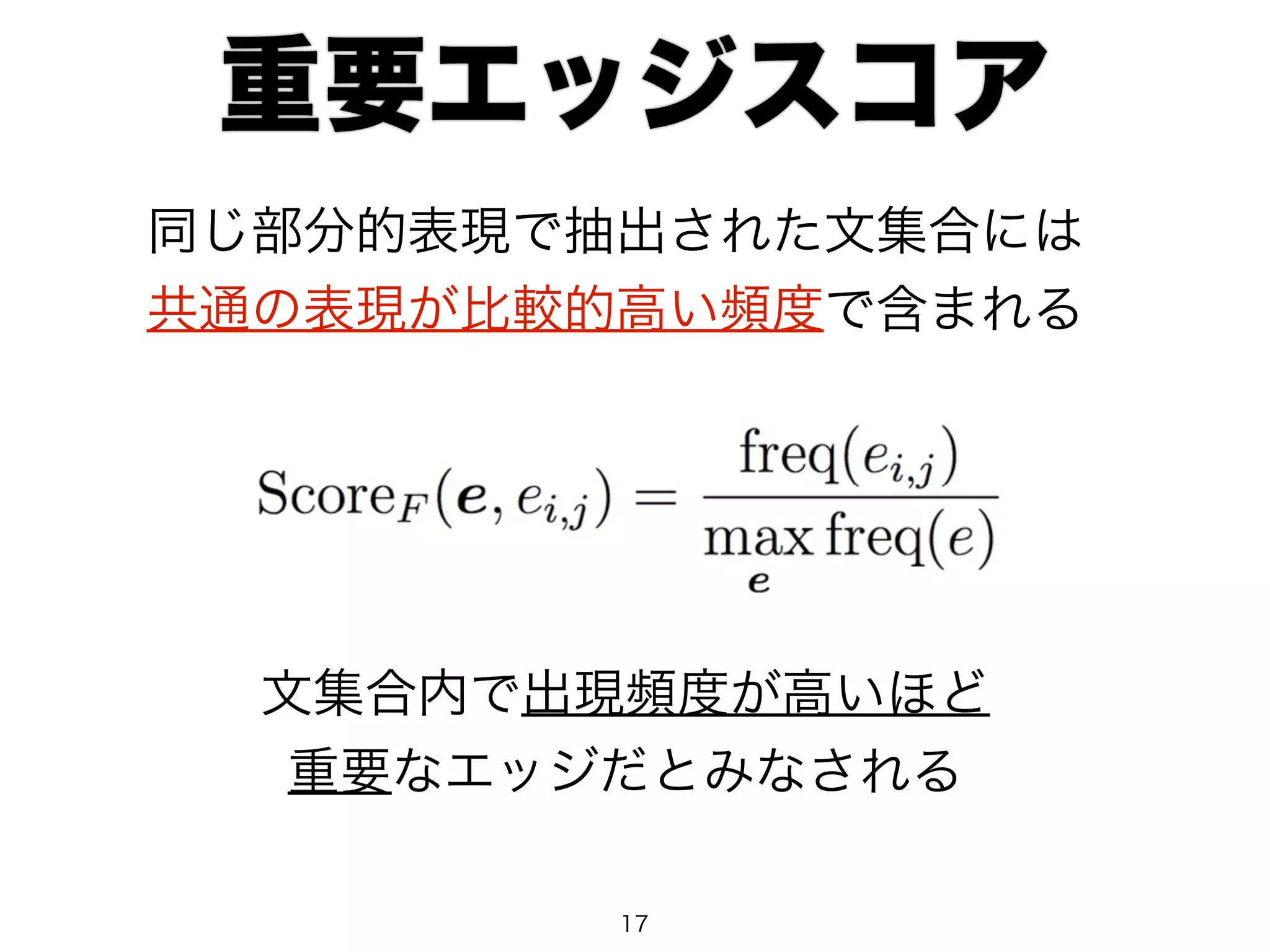 重要エッジスコア 
同じ部分的表現で抽出された文集合には 
共通の表現が比較的高い頻度で含まれる 
文集合内で出現頻度が高いほど 
重要なエッジだとみなされる 
17 
 