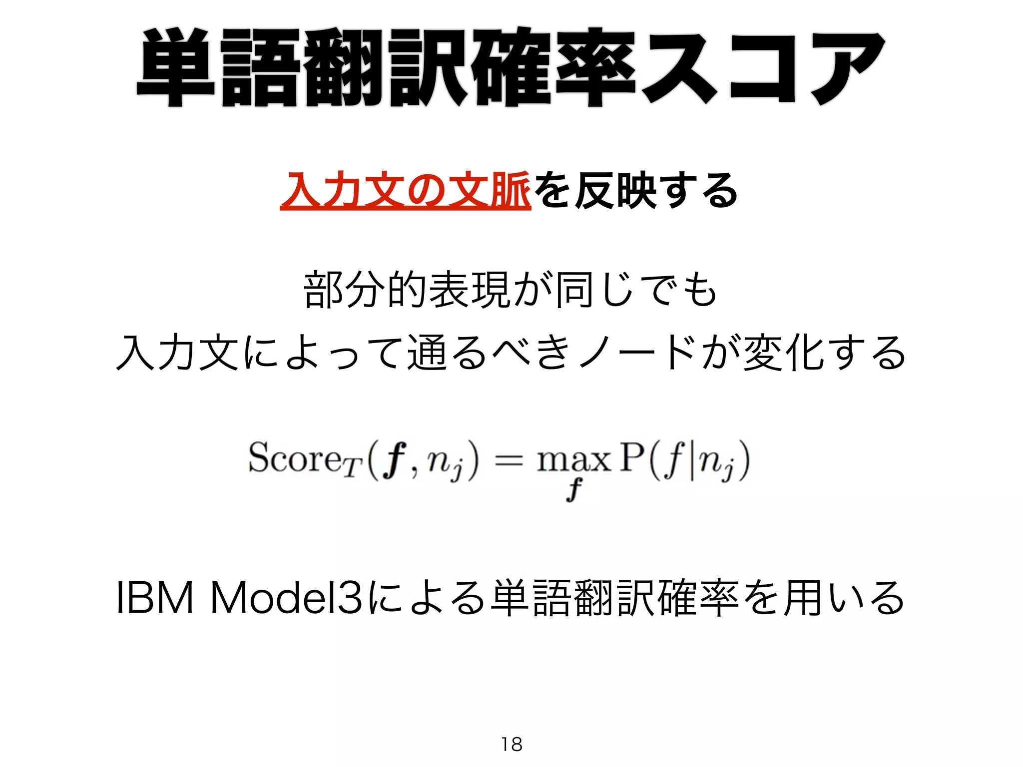 単語翻訳確率スコア 
入力文の文脈を反映する 
部分的表現が同じでも 
入力文によって通るべきノードが変化する 
IBM Model3による単語翻訳確率を用いる 
18 
 