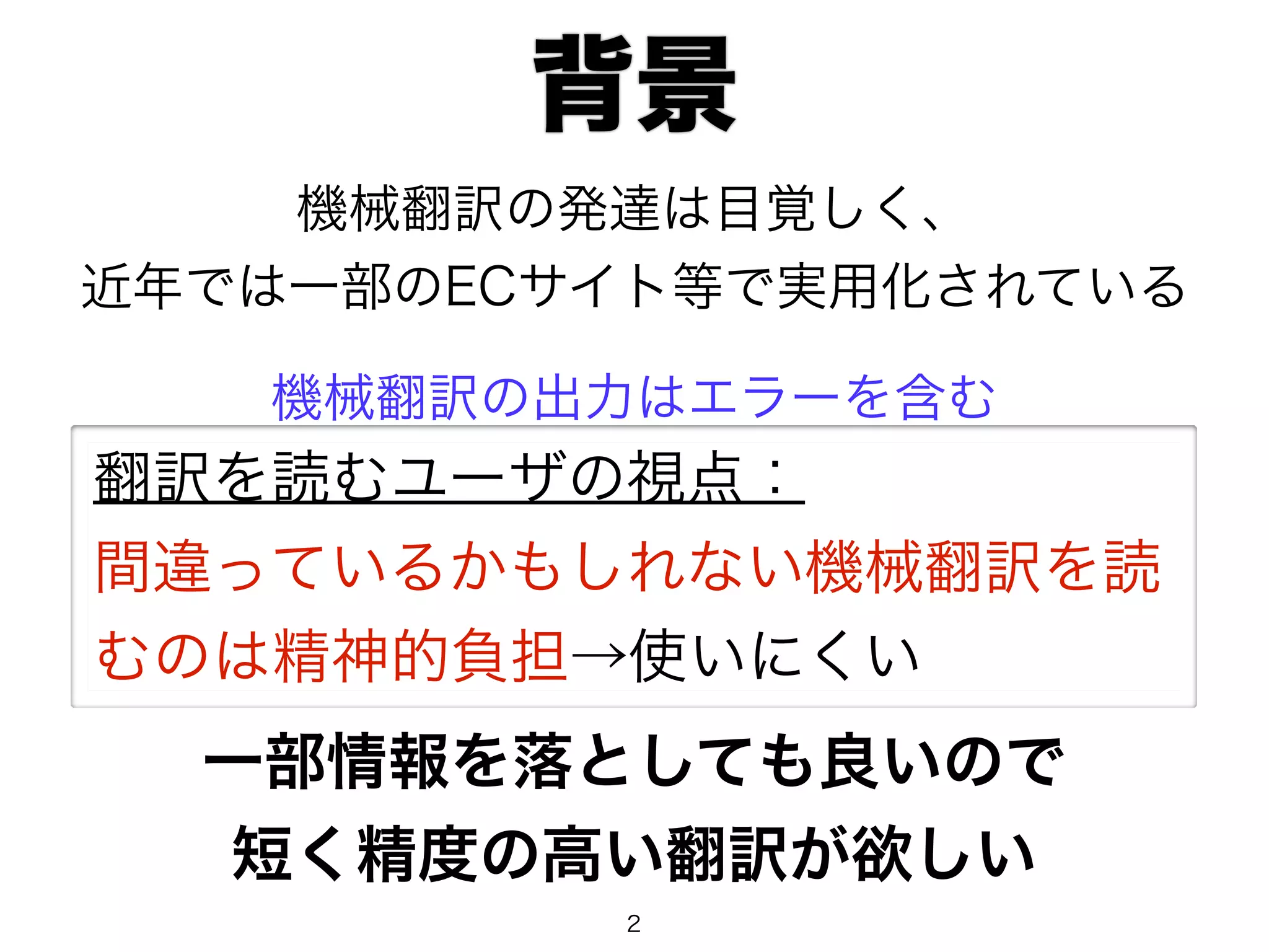 背景 
機械翻訳の発達は目覚しく、 
近年では一部のECサイト等で実用化されている 
機械翻訳の出力はエラーを含む 
翻訳を読むユーザの視点： 
間違っているかもしれない機械翻訳を読 
むのは精神的負担→使いにくい 
一部情報を落としても良いので 
短く精度の高い翻訳が欲しい 
2 
 