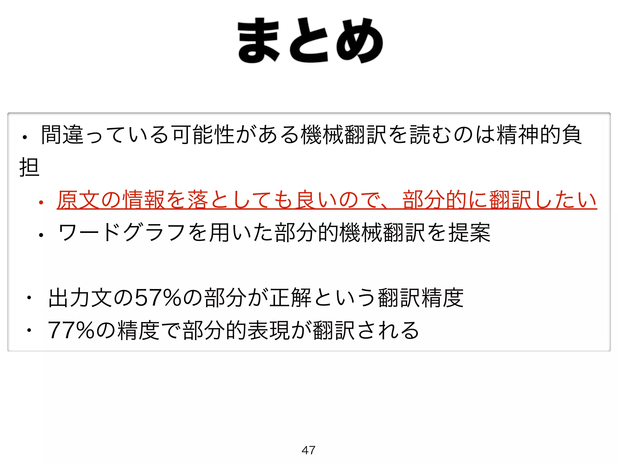 まとめ 
• 間違っている可能性がある機械翻訳を読むのは精神的負 
担 
• 原文の情報を落としても良いので、部分的に翻訳したい 
• ワードグラフを用いた部分的機械翻訳を提案 
・ 出力文の57%の部分が正解という翻訳精度 
・ 77%の精度で部分的表現が翻訳される 
47 
 