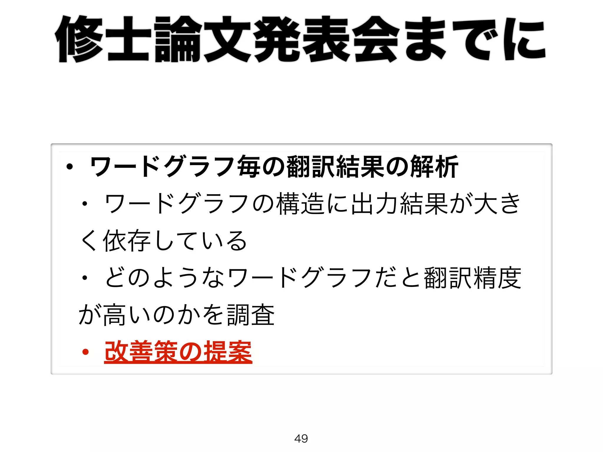 修士論文発表会までに 
• ワードグラフ毎の翻訳結果の解析 
• ワードグラフの構造に出力結果が大き 
く依存している 
• どのようなワードグラフだと翻訳精度 
が高いのかを調査 
• 改善策の提案 
49 
 