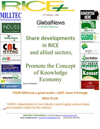 13th February , 2014

Share developments
in RICE
and allied sectors,
Promote the Concept
of Knowledge
Economy
Dear Sir/Madam,

YOUR IDEA has a great worth---JUST share it through
RICE PLUS
10000+ stakeholders of rice industry read & apply various ideas
and analysis written by the authors.
Daily Rice E-Newsletter by Rice Plus Magazine www.ricepluss.com
News and R&D Section mujajhid.riceplus@gmail.com
Cell # 92 321 369 2874

 